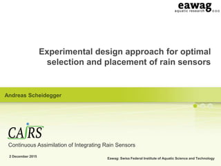 Eawag: Swiss Federal Institute of Aquatic Science and Technology
Experimental design approach for optimal
selection and placement of rain sensors
2 December 2015
Andreas Scheidegger
Continuous Assimilation of Integrating Rain Sensors
 