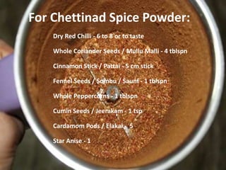 For Chettinad Spice Powder:
Dry Red Chilli - 6 to 8 or to taste
Whole Coriander Seeds / Mullu Malli - 4 tblspn
Cinnamon Stick / Pattai - 5 cm stick
Fennel Seeds / Sombu / Saunf - 1 tblspn
Whole Peppercorns - 1 tblspn
Cumin Seeds / Jeerakam - 1 tsp
Cardamom Pods / Elakai - 5
Star Anise - 1
 