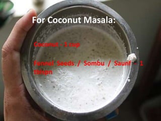 For Coconut Masala:
Coconut - 1 cup
Fennel Seeds / Sombu / Saunf - 1
tblspn
 