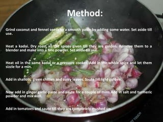 Method:
Grind coconut and fennel seeds to a smooth paste by adding some water. Set aside till
use.
Heat a kadai. Dry roast all the spices given till they are golden. Remove them to a
blender and make into a fine powder. Set aside till use.
Heat oil in the same kadai or a pressure cooker. Add in the whole spice and let them
sizzle for a min.
Add in shallots, green chillies and curry leaves. Saute till light golden.
Now add in ginger garlic paste and saute for a couple of mins.Add in salt and turmeric
powder and mix well.
Add in tomatoes and saute till they are completely mushed up.
 