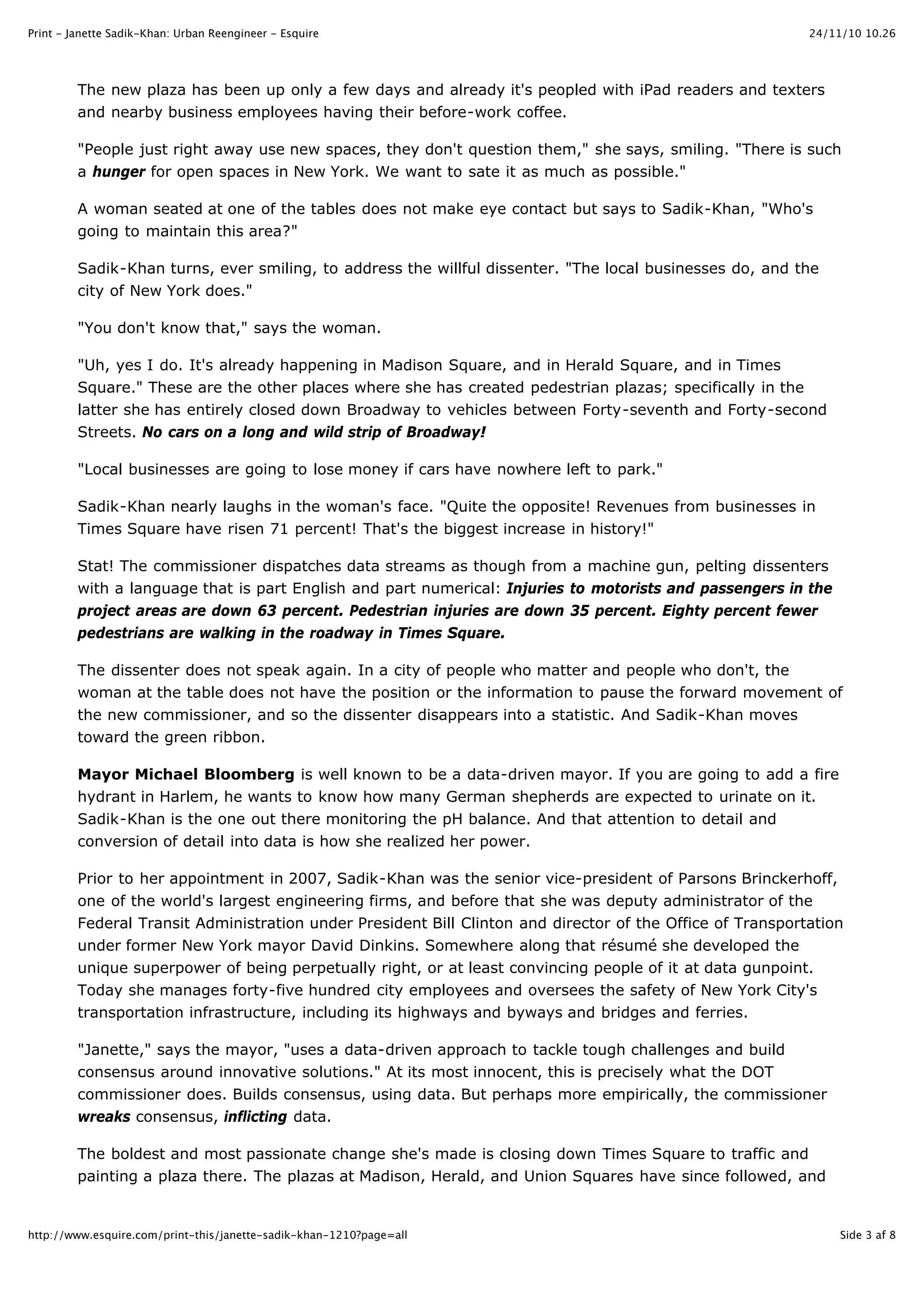 24/11/10 10.26Print - Janette Sadik-Khan: Urban Reengineer - Esquire
Side 3 af 8http://www.esquire.com/print-this/janette-sadik-khan-1210?page=all
The new plaza has been up only a few days and already it's peopled with iPad readers and texters
and nearby business employees having their before-work coffee.
"People just right away use new spaces, they don't question them," she says, smiling. "There is such
a hunger for open spaces in New York. We want to sate it as much as possible."
A woman seated at one of the tables does not make eye contact but says to Sadik-Khan, "Who's
going to maintain this area?"
Sadik-Khan turns, ever smiling, to address the willful dissenter. "The local businesses do, and the
city of New York does."
"You don't know that," says the woman.
"Uh, yes I do. It's already happening in Madison Square, and in Herald Square, and in Times
Square." These are the other places where she has created pedestrian plazas; specifically in the
latter she has entirely closed down Broadway to vehicles between Forty-seventh and Forty-second
Streets. No cars on a long and wild strip of Broadway!
"Local businesses are going to lose money if cars have nowhere left to park."
Sadik-Khan nearly laughs in the woman's face. "Quite the opposite! Revenues from businesses in
Times Square have risen 71 percent! That's the biggest increase in history!"
Stat! The commissioner dispatches data streams as though from a machine gun, pelting dissenters
with a language that is part English and part numerical: Injuries to motorists and passengers in the
project areas are down 63 percent. Pedestrian injuries are down 35 percent. Eighty percent fewer
pedestrians are walking in the roadway in Times Square.
The dissenter does not speak again. In a city of people who matter and people who don't, the
woman at the table does not have the position or the information to pause the forward movement of
the new commissioner, and so the dissenter disappears into a statistic. And Sadik-Khan moves
toward the green ribbon.
Mayor Michael Bloomberg is well known to be a data-driven mayor. If you are going to add a fire
hydrant in Harlem, he wants to know how many German shepherds are expected to urinate on it.
Sadik-Khan is the one out there monitoring the pH balance. And that attention to detail and
conversion of detail into data is how she realized her power.
Prior to her appointment in 2007, Sadik-Khan was the senior vice-president of Parsons Brinckerhoff,
one of the world's largest engineering firms, and before that she was deputy administrator of the
Federal Transit Administration under President Bill Clinton and director of the Office of Transportation
under former New York mayor David Dinkins. Somewhere along that résumé she developed the
unique superpower of being perpetually right, or at least convincing people of it at data gunpoint.
Today she manages forty-five hundred city employees and oversees the safety of New York City's
transportation infrastructure, including its highways and byways and bridges and ferries.
"Janette," says the mayor, "uses a data-driven approach to tackle tough challenges and build
consensus around innovative solutions." At its most innocent, this is precisely what the DOT
commissioner does. Builds consensus, using data. But perhaps more empirically, the commissioner
wreaks consensus, inflicting data.
The boldest and most passionate change she's made is closing down Times Square to traffic and
painting a plaza there. The plazas at Madison, Herald, and Union Squares have since followed, and
 