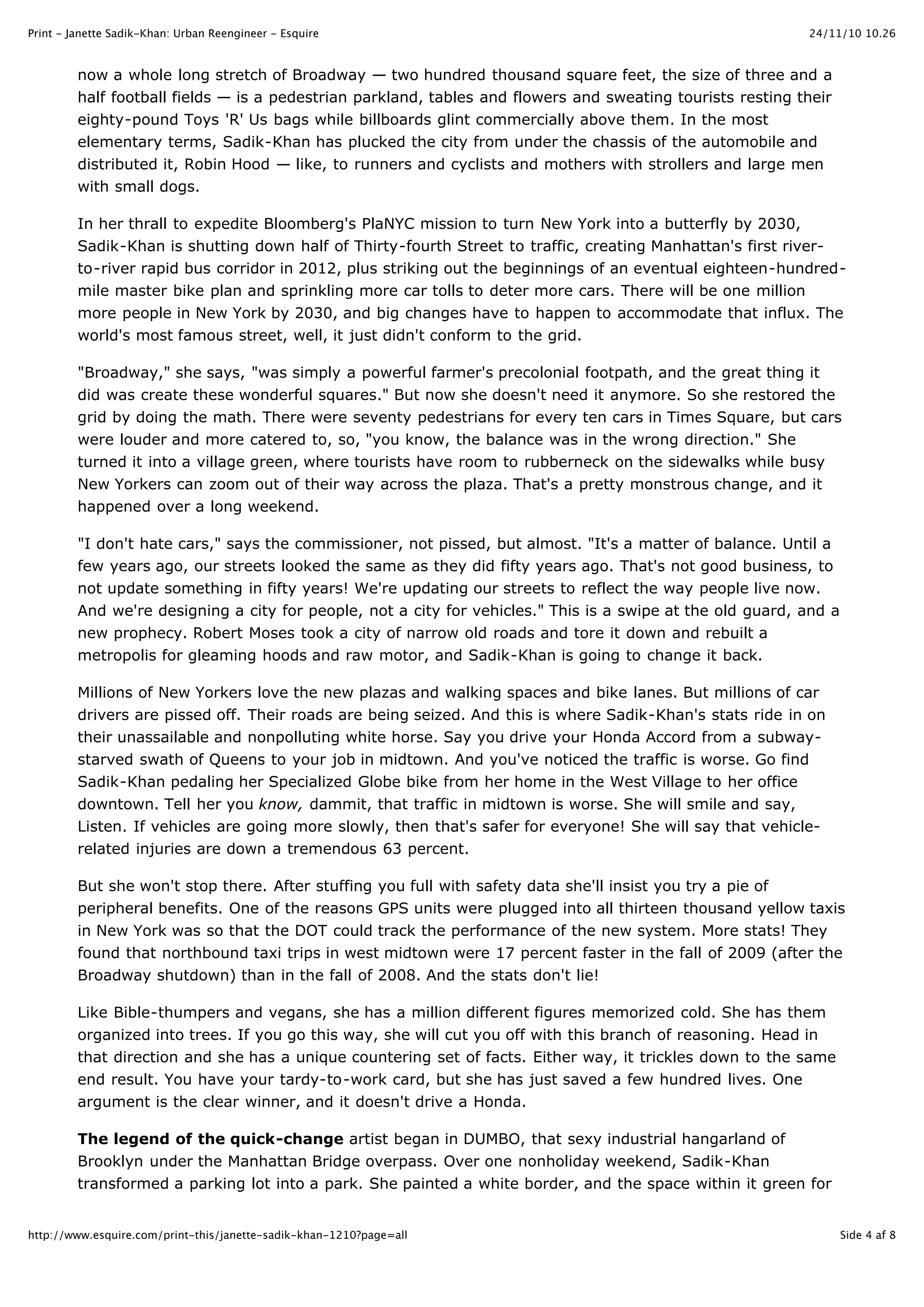 24/11/10 10.26Print - Janette Sadik-Khan: Urban Reengineer - Esquire
Side 4 af 8http://www.esquire.com/print-this/janette-sadik-khan-1210?page=all
now a whole long stretch of Broadway — two hundred thousand square feet, the size of three and a
half football fields — is a pedestrian parkland, tables and flowers and sweating tourists resting their
eighty-pound Toys 'R' Us bags while billboards glint commercially above them. In the most
elementary terms, Sadik-Khan has plucked the city from under the chassis of the automobile and
distributed it, Robin Hood — like, to runners and cyclists and mothers with strollers and large men
with small dogs.
In her thrall to expedite Bloomberg's PlaNYC mission to turn New York into a butterfly by 2030,
Sadik-Khan is shutting down half of Thirty-fourth Street to traffic, creating Manhattan's first river-
to-river rapid bus corridor in 2012, plus striking out the beginnings of an eventual eighteen-hundred-
mile master bike plan and sprinkling more car tolls to deter more cars. There will be one million
more people in New York by 2030, and big changes have to happen to accommodate that influx. The
world's most famous street, well, it just didn't conform to the grid.
"Broadway," she says, "was simply a powerful farmer's precolonial footpath, and the great thing it
did was create these wonderful squares." But now she doesn't need it anymore. So she restored the
grid by doing the math. There were seventy pedestrians for every ten cars in Times Square, but cars
were louder and more catered to, so, "you know, the balance was in the wrong direction." She
turned it into a village green, where tourists have room to rubberneck on the sidewalks while busy
New Yorkers can zoom out of their way across the plaza. That's a pretty monstrous change, and it
happened over a long weekend.
"I don't hate cars," says the commissioner, not pissed, but almost. "It's a matter of balance. Until a
few years ago, our streets looked the same as they did fifty years ago. That's not good business, to
not update something in fifty years! We're updating our streets to reflect the way people live now.
And we're designing a city for people, not a city for vehicles." This is a swipe at the old guard, and a
new prophecy. Robert Moses took a city of narrow old roads and tore it down and rebuilt a
metropolis for gleaming hoods and raw motor, and Sadik-Khan is going to change it back.
Millions of New Yorkers love the new plazas and walking spaces and bike lanes. But millions of car
drivers are pissed off. Their roads are being seized. And this is where Sadik-Khan's stats ride in on
their unassailable and nonpolluting white horse. Say you drive your Honda Accord from a subway-
starved swath of Queens to your job in midtown. And you've noticed the traffic is worse. Go find
Sadik-Khan pedaling her Specialized Globe bike from her home in the West Village to her office
downtown. Tell her you know, dammit, that traffic in midtown is worse. She will smile and say,
Listen. If vehicles are going more slowly, then that's safer for everyone! She will say that vehicle-
related injuries are down a tremendous 63 percent.
But she won't stop there. After stuffing you full with safety data she'll insist you try a pie of
peripheral benefits. One of the reasons GPS units were plugged into all thirteen thousand yellow taxis
in New York was so that the DOT could track the performance of the new system. More stats! They
found that northbound taxi trips in west midtown were 17 percent faster in the fall of 2009 (after the
Broadway shutdown) than in the fall of 2008. And the stats don't lie!
Like Bible-thumpers and vegans, she has a million different figures memorized cold. She has them
organized into trees. If you go this way, she will cut you off with this branch of reasoning. Head in
that direction and she has a unique countering set of facts. Either way, it trickles down to the same
end result. You have your tardy-to-work card, but she has just saved a few hundred lives. One
argument is the clear winner, and it doesn't drive a Honda.
The legend of the quick-change artist began in DUMBO, that sexy industrial hangarland of
Brooklyn under the Manhattan Bridge overpass. Over one nonholiday weekend, Sadik-Khan
transformed a parking lot into a park. She painted a white border, and the space within it green for
 