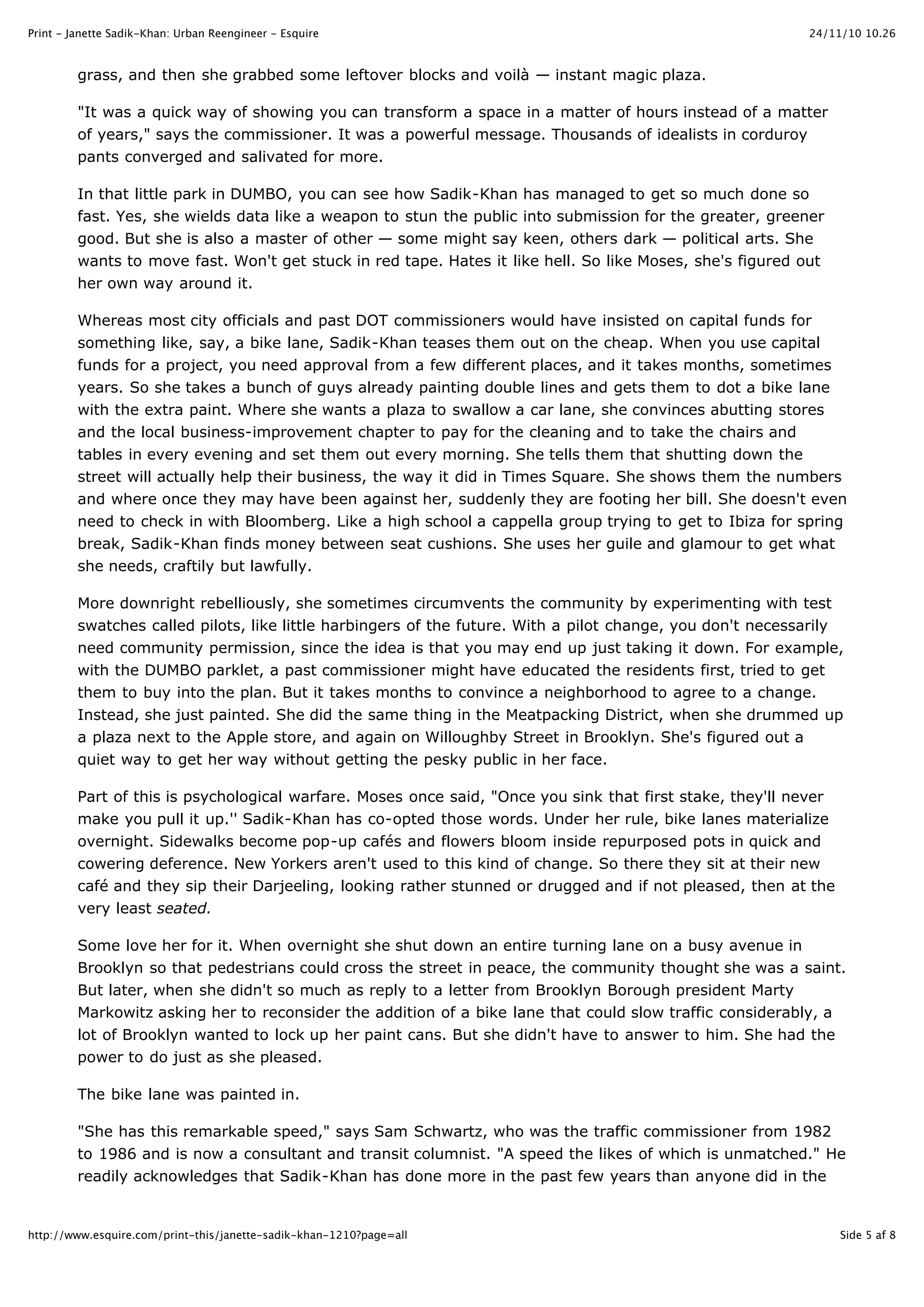 24/11/10 10.26Print - Janette Sadik-Khan: Urban Reengineer - Esquire
Side 5 af 8http://www.esquire.com/print-this/janette-sadik-khan-1210?page=all
grass, and then she grabbed some leftover blocks and voilà — instant magic plaza.
"It was a quick way of showing you can transform a space in a matter of hours instead of a matter
of years," says the commissioner. It was a powerful message. Thousands of idealists in corduroy
pants converged and salivated for more.
In that little park in DUMBO, you can see how Sadik-Khan has managed to get so much done so
fast. Yes, she wields data like a weapon to stun the public into submission for the greater, greener
good. But she is also a master of other — some might say keen, others dark — political arts. She
wants to move fast. Won't get stuck in red tape. Hates it like hell. So like Moses, she's figured out
her own way around it.
Whereas most city officials and past DOT commissioners would have insisted on capital funds for
something like, say, a bike lane, Sadik-Khan teases them out on the cheap. When you use capital
funds for a project, you need approval from a few different places, and it takes months, sometimes
years. So she takes a bunch of guys already painting double lines and gets them to dot a bike lane
with the extra paint. Where she wants a plaza to swallow a car lane, she convinces abutting stores
and the local business-improvement chapter to pay for the cleaning and to take the chairs and
tables in every evening and set them out every morning. She tells them that shutting down the
street will actually help their business, the way it did in Times Square. She shows them the numbers
and where once they may have been against her, suddenly they are footing her bill. She doesn't even
need to check in with Bloomberg. Like a high school a cappella group trying to get to Ibiza for spring
break, Sadik-Khan finds money between seat cushions. She uses her guile and glamour to get what
she needs, craftily but lawfully.
More downright rebelliously, she sometimes circumvents the community by experimenting with test
swatches called pilots, like little harbingers of the future. With a pilot change, you don't necessarily
need community permission, since the idea is that you may end up just taking it down. For example,
with the DUMBO parklet, a past commissioner might have educated the residents first, tried to get
them to buy into the plan. But it takes months to convince a neighborhood to agree to a change.
Instead, she just painted. She did the same thing in the Meatpacking District, when she drummed up
a plaza next to the Apple store, and again on Willoughby Street in Brooklyn. She's figured out a
quiet way to get her way without getting the pesky public in her face.
Part of this is psychological warfare. Moses once said, "Once you sink that first stake, they'll never
make you pull it up.'' Sadik-Khan has co-opted those words. Under her rule, bike lanes materialize
overnight. Sidewalks become pop-up cafés and flowers bloom inside repurposed pots in quick and
cowering deference. New Yorkers aren't used to this kind of change. So there they sit at their new
café and they sip their Darjeeling, looking rather stunned or drugged and if not pleased, then at the
very least seated.
Some love her for it. When overnight she shut down an entire turning lane on a busy avenue in
Brooklyn so that pedestrians could cross the street in peace, the community thought she was a saint.
But later, when she didn't so much as reply to a letter from Brooklyn Borough president Marty
Markowitz asking her to reconsider the addition of a bike lane that could slow traffic considerably, a
lot of Brooklyn wanted to lock up her paint cans. But she didn't have to answer to him. She had the
power to do just as she pleased.
The bike lane was painted in.
"She has this remarkable speed," says Sam Schwartz, who was the traffic commissioner from 1982
to 1986 and is now a consultant and transit columnist. "A speed the likes of which is unmatched." He
readily acknowledges that Sadik-Khan has done more in the past few years than anyone did in the
 