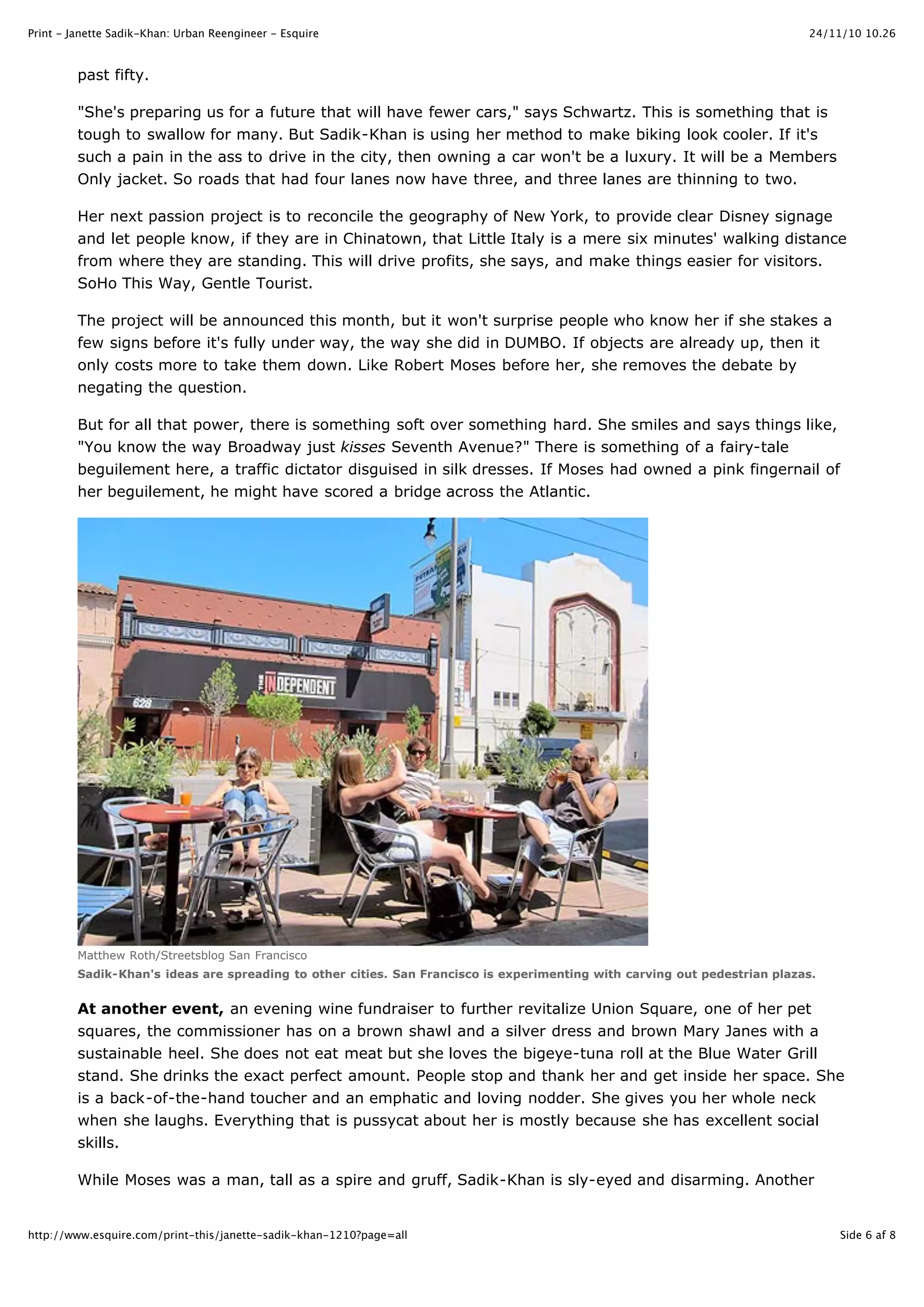 24/11/10 10.26Print - Janette Sadik-Khan: Urban Reengineer - Esquire
Side 6 af 8http://www.esquire.com/print-this/janette-sadik-khan-1210?page=all
past fifty.
"She's preparing us for a future that will have fewer cars," says Schwartz. This is something that is
tough to swallow for many. But Sadik-Khan is using her method to make biking look cooler. If it's
such a pain in the ass to drive in the city, then owning a car won't be a luxury. It will be a Members
Only jacket. So roads that had four lanes now have three, and three lanes are thinning to two.
Her next passion project is to reconcile the geography of New York, to provide clear Disney signage
and let people know, if they are in Chinatown, that Little Italy is a mere six minutes' walking distance
from where they are standing. This will drive profits, she says, and make things easier for visitors.
SoHo This Way, Gentle Tourist.
The project will be announced this month, but it won't surprise people who know her if she stakes a
few signs before it's fully under way, the way she did in DUMBO. If objects are already up, then it
only costs more to take them down. Like Robert Moses before her, she removes the debate by
negating the question.
But for all that power, there is something soft over something hard. She smiles and says things like,
"You know the way Broadway just kisses Seventh Avenue?" There is something of a fairy-tale
beguilement here, a traffic dictator disguised in silk dresses. If Moses had owned a pink fingernail of
her beguilement, he might have scored a bridge across the Atlantic.
Matthew Roth/Streetsblog San Francisco
Sadik-Khan's ideas are spreading to other cities. San Francisco is experimenting with carving out pedestrian plazas.
At another event, an evening wine fundraiser to further revitalize Union Square, one of her pet
squares, the commissioner has on a brown shawl and a silver dress and brown Mary Janes with a
sustainable heel. She does not eat meat but she loves the bigeye-tuna roll at the Blue Water Grill
stand. She drinks the exact perfect amount. People stop and thank her and get inside her space. She
is a back-of-the-hand toucher and an emphatic and loving nodder. She gives you her whole neck
when she laughs. Everything that is pussycat about her is mostly because she has excellent social
skills.
While Moses was a man, tall as a spire and gruff, Sadik-Khan is sly-eyed and disarming. Another
 