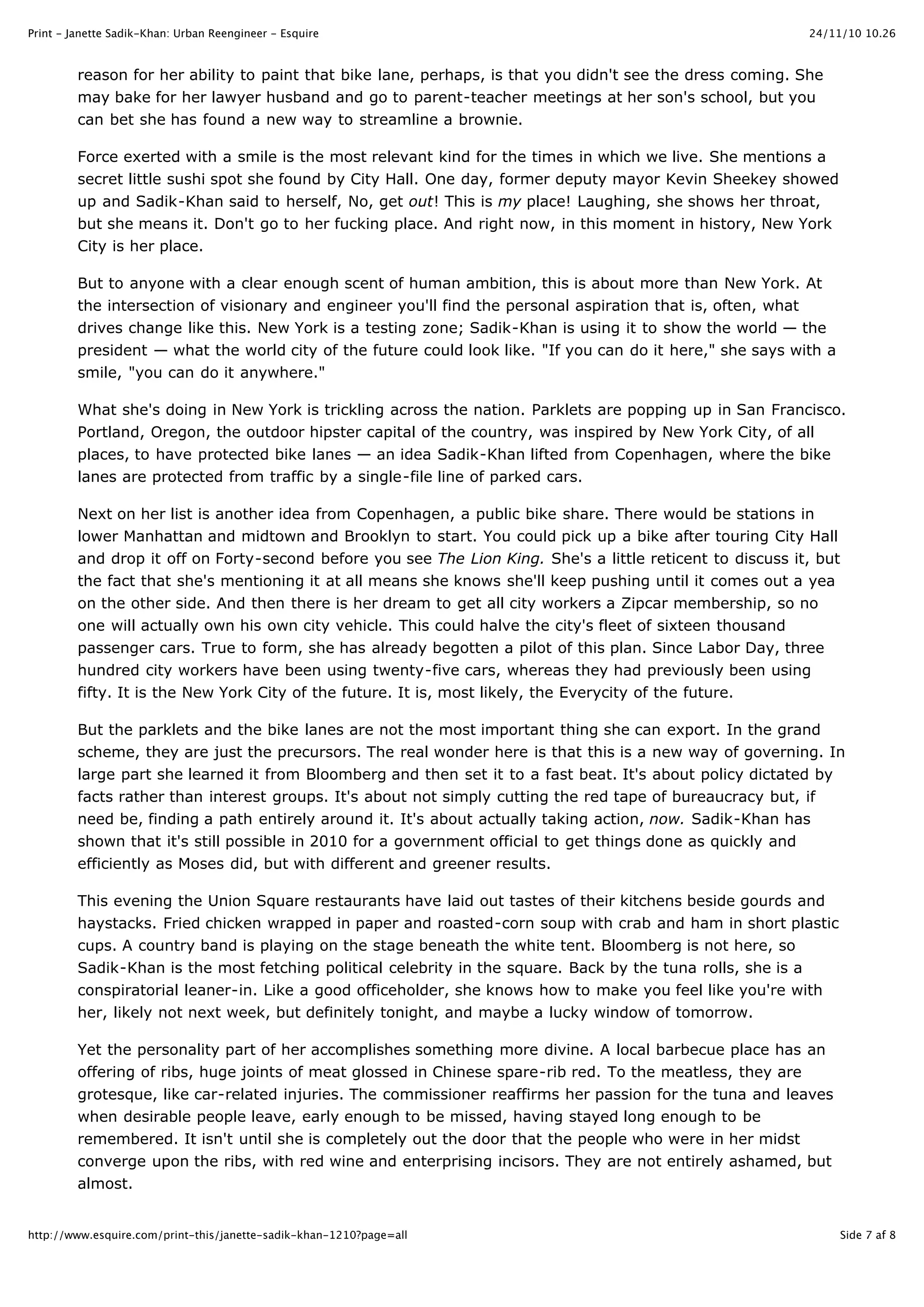 24/11/10 10.26Print - Janette Sadik-Khan: Urban Reengineer - Esquire
Side 7 af 8http://www.esquire.com/print-this/janette-sadik-khan-1210?page=all
reason for her ability to paint that bike lane, perhaps, is that you didn't see the dress coming. She
may bake for her lawyer husband and go to parent-teacher meetings at her son's school, but you
can bet she has found a new way to streamline a brownie.
Force exerted with a smile is the most relevant kind for the times in which we live. She mentions a
secret little sushi spot she found by City Hall. One day, former deputy mayor Kevin Sheekey showed
up and Sadik-Khan said to herself, No, get out! This is my place! Laughing, she shows her throat,
but she means it. Don't go to her fucking place. And right now, in this moment in history, New York
City is her place.
But to anyone with a clear enough scent of human ambition, this is about more than New York. At
the intersection of visionary and engineer you'll find the personal aspiration that is, often, what
drives change like this. New York is a testing zone; Sadik-Khan is using it to show the world — the
president — what the world city of the future could look like. "If you can do it here," she says with a
smile, "you can do it anywhere."
What she's doing in New York is trickling across the nation. Parklets are popping up in San Francisco.
Portland, Oregon, the outdoor hipster capital of the country, was inspired by New York City, of all
places, to have protected bike lanes — an idea Sadik-Khan lifted from Copenhagen, where the bike
lanes are protected from traffic by a single-file line of parked cars.
Next on her list is another idea from Copenhagen, a public bike share. There would be stations in
lower Manhattan and midtown and Brooklyn to start. You could pick up a bike after touring City Hall
and drop it off on Forty-second before you see The Lion King. She's a little reticent to discuss it, but
the fact that she's mentioning it at all means she knows she'll keep pushing until it comes out a yea
on the other side. And then there is her dream to get all city workers a Zipcar membership, so no
one will actually own his own city vehicle. This could halve the city's fleet of sixteen thousand
passenger cars. True to form, she has already begotten a pilot of this plan. Since Labor Day, three
hundred city workers have been using twenty-five cars, whereas they had previously been using
fifty. It is the New York City of the future. It is, most likely, the Everycity of the future.
But the parklets and the bike lanes are not the most important thing she can export. In the grand
scheme, they are just the precursors. The real wonder here is that this is a new way of governing. In
large part she learned it from Bloomberg and then set it to a fast beat. It's about policy dictated by
facts rather than interest groups. It's about not simply cutting the red tape of bureaucracy but, if
need be, finding a path entirely around it. It's about actually taking action, now. Sadik-Khan has
shown that it's still possible in 2010 for a government official to get things done as quickly and
efficiently as Moses did, but with different and greener results.
This evening the Union Square restaurants have laid out tastes of their kitchens beside gourds and
haystacks. Fried chicken wrapped in paper and roasted-corn soup with crab and ham in short plastic
cups. A country band is playing on the stage beneath the white tent. Bloomberg is not here, so
Sadik-Khan is the most fetching political celebrity in the square. Back by the tuna rolls, she is a
conspiratorial leaner-in. Like a good officeholder, she knows how to make you feel like you're with
her, likely not next week, but definitely tonight, and maybe a lucky window of tomorrow.
Yet the personality part of her accomplishes something more divine. A local barbecue place has an
offering of ribs, huge joints of meat glossed in Chinese spare-rib red. To the meatless, they are
grotesque, like car-related injuries. The commissioner reaffirms her passion for the tuna and leaves
when desirable people leave, early enough to be missed, having stayed long enough to be
remembered. It isn't until she is completely out the door that the people who were in her midst
converge upon the ribs, with red wine and enterprising incisors. They are not entirely ashamed, but
almost.
 