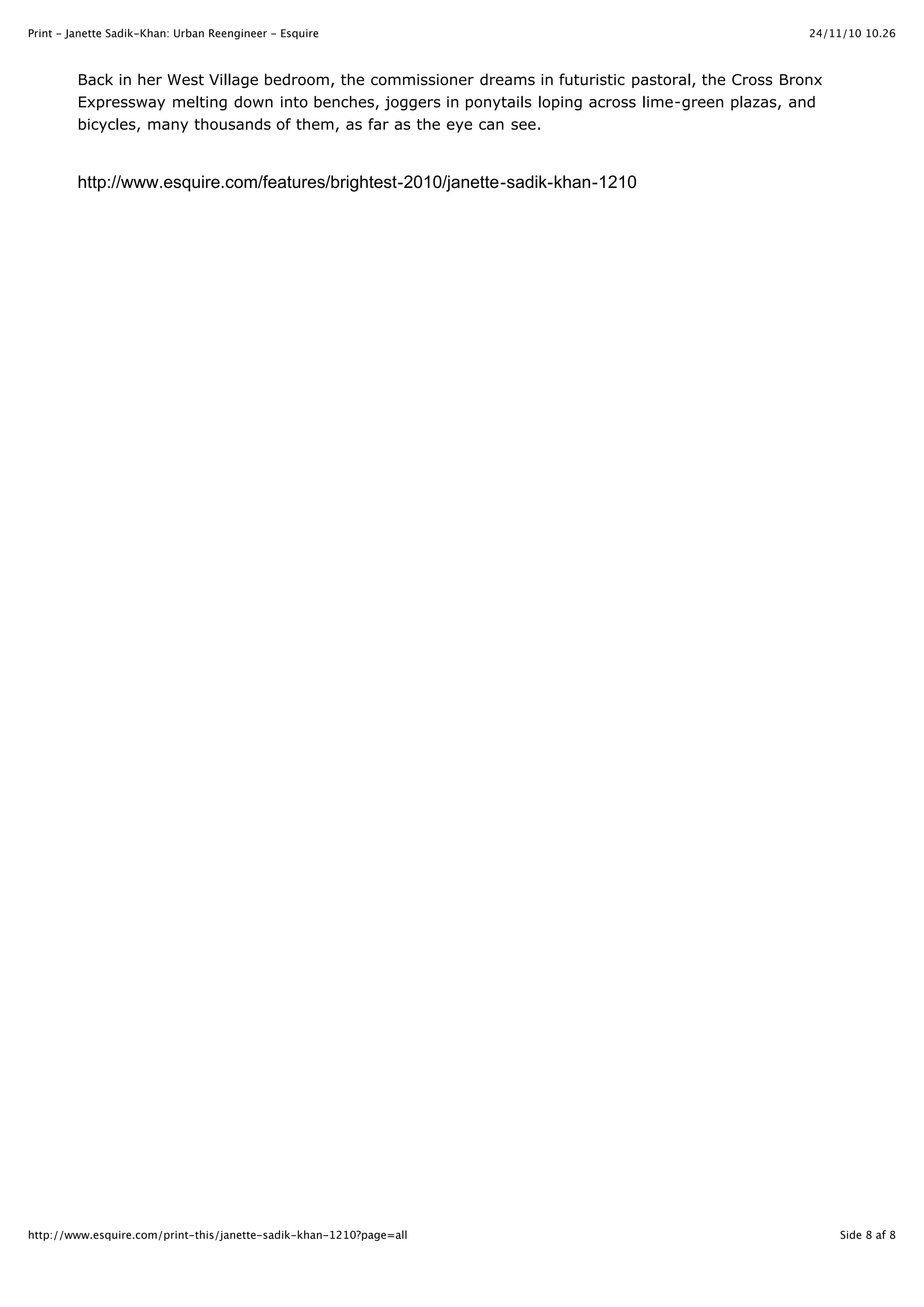 24/11/10 10.26Print - Janette Sadik-Khan: Urban Reengineer - Esquire
Side 8 af 8http://www.esquire.com/print-this/janette-sadik-khan-1210?page=all
Back in her West Village bedroom, the commissioner dreams in futuristic pastoral, the Cross Bronx
Expressway melting down into benches, joggers in ponytails loping across lime-green plazas, and
bicycles, many thousands of them, as far as the eye can see.
http://www.esquire.com/features/brightest-2010/janette-sadik-khan-1210
 