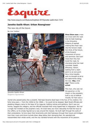 24/11/10 10.26Print - Janette Sadik-Khan: Urban Reengineer - Esquire
Side 1 af 8http://www.esquire.com/print-this/janette-sadik-khan-1210?page=all
Janette Sadik-Khan
Olugbenro Ogunsemore
http://www.esquire.com/features/brightest-2010/janette-sadik-khan-1210
Janette Sadik-Khan: Urban Reengineer
The new city of the future
By Lisa Taddeo
Once there was a man
so in love with the road
that he held meetings
in his limousine.
Ribbons of asphalt
snaking like moon rays
into the horizon made
him think of the future,
of the forward
movement of luxury
and dominion. But even
more than this man
loved the road, he
cherished what the road
connoted. Speed.
Efficiency. Action.
Getting from a start
point to an end point
like a time traveler,
with no thought at all to
the determents along
the way. Way, what
way? There is only
arrival.
This man, who was not
the governor or the
mayor or the president,
built a city on biblical
muscle, for here was a
mortal who passed policy like a prophet. Red tape became dead tape in the fury of his creation. For
forty long years — from the 1920s to the 1960s — he could not be stopped. Beet-faced officials and
pleading villagers came to the base of his ziggurat, holding notices and petitions. Don't raze our
homes, begged the villagers, and the officials stomped their wing-tipped feet in indignation. But not
a single hair bristled on the prophet's neck. He knew best, but more relevantly he held the keys to
the coffers, so he simply figured out a way around the masses. He built right through the wails of
their protestation, he tore down their tenements and shot highways through their towns and bridges
over their rivers and drove tunnels down deep below their stomping feet. He upended and
reassembled their whole world, and the city vibrated forward with the movement of his passion.
 