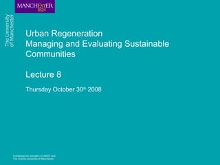 Combining the strengths of UMIST and
The Victoria University of Manchester
Urban Regeneration
Managing and Evaluating Sustainable
Communities
Lecture 8
Thursday October 30th
2008
 