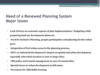 Need of a Renewed Planning System
Major Issues
• Lack of focus on economic aspects of plan implementation / budgeting while
preparing land use development plans etc.
• Need for inclusive Planning, people participation and planning for the urban
poor,
• Integration of Peri-urban areas in the planning process,
• SEZ’s or industrial development’s impact on spatial and urban development
especially when their location is near to large cities.
• CRZ policy and Coastal management in case of coastal cities.
• Special issues in urban development in hill states.
• Provisions for Affordable housing
 