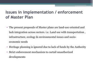 Issues in implementation / enforcement
of Master Plan
• The present proposals of Master plans are land-use oriented and
lack integration across sectors. i.e. Land use with transportation ,
infrastructure, ecology & environmental issues and socio-
economic needs
• Heritage planning is ignored due to lack of funds by the Authority
• Strict enforcement mechanism to curtail unauthorized
developments
 