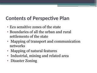 Contents of Perspective Plan
• Eco sensitive zones of the state
• Boundaries of all the urban and rural
settlements of the state
• Mapping of transport and communication
networks
• Mapping of natural features
• Industrial, mining and related area
• Disaster Zoning
 