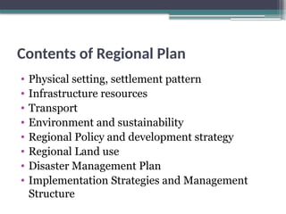 Contents of Regional Plan
• Physical setting, settlement pattern
• Infrastructure resources
• Transport
• Environment and sustainability
• Regional Policy and development strategy
• Regional Land use
• Disaster Management Plan
• Implementation Strategies and Management
Structure
 
