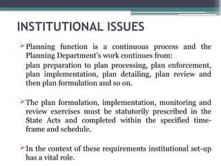 INSTITUTIONAL ISSUES
Planning function is a continuous process and the
Planning Department’s work continues from:
plan preparation to plan processing, plan enforcement,
plan implementation, plan detailing, plan review and
then plan formulation and so on.
The plan formulation, implementation, monitoring and
review exercises must be statutorily prescribed in the
State Acts and completed within the specified time-
frame and schedule.
In the context of these requirements institutional set-up
has a vital role.
 