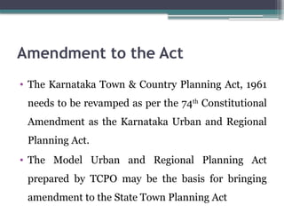 Amendment to the Act
• The Karnataka Town & Country Planning Act, 1961
needs to be revamped as per the 74th
Constitutional
Amendment as the Karnataka Urban and Regional
Planning Act.
• The Model Urban and Regional Planning Act
prepared by TCPO may be the basis for bringing
amendment to the State Town Planning Act
 