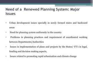 Need of a Renewed Planning System: Major
Issues
• Urban development issues specially in newly formed states and backward
areas
• Need for planning system uniformity in the country
• Problems in planning practices and requirement of coordinated working
between Departments/Authorities
• Issues in implementation of plans and projects by the States/ UT’s in legal,
funding and decision making aspects,
• Issues related to promoting rapid urbanisation and climate change
 