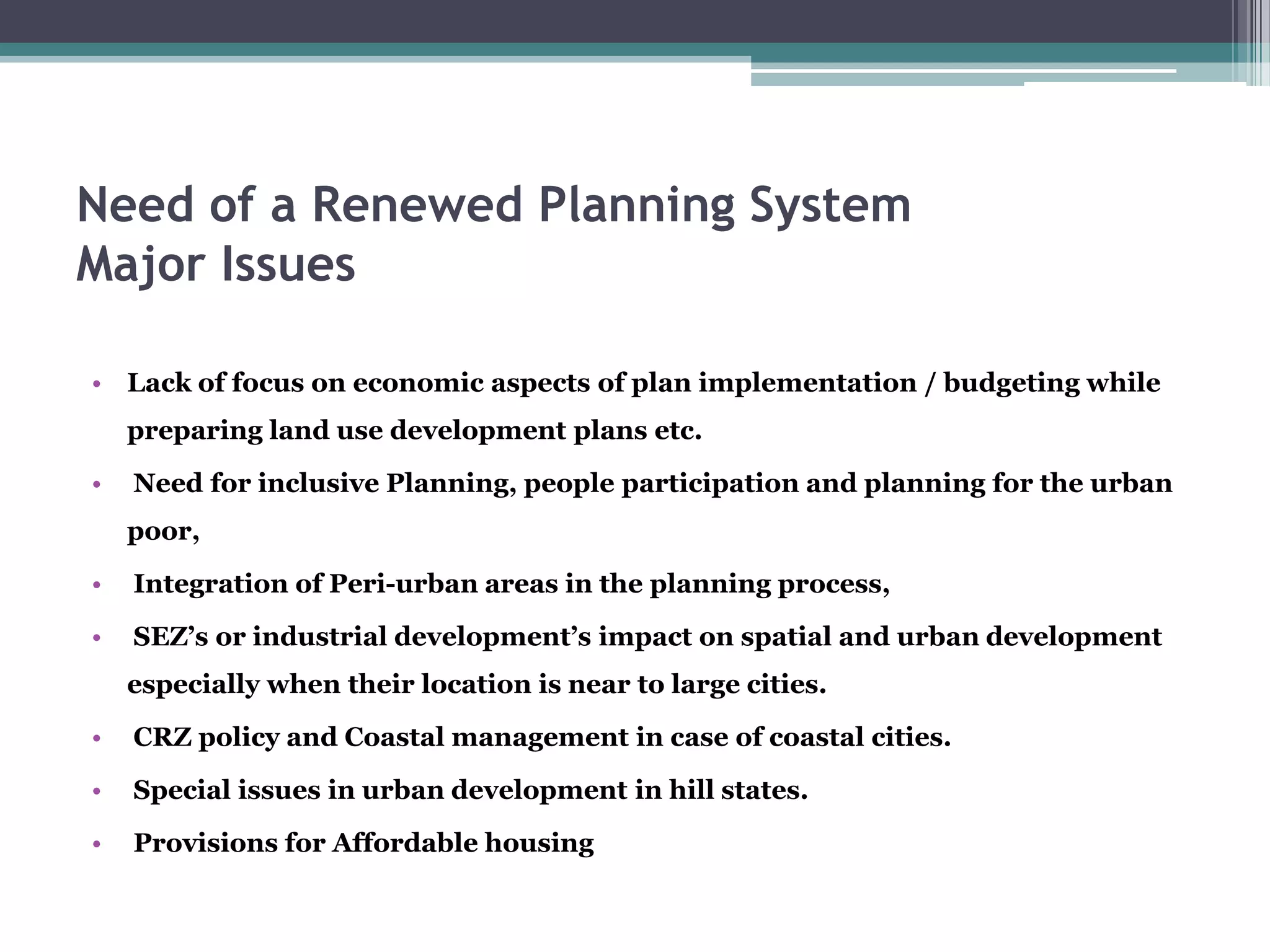 Need of a Renewed Planning System
Major Issues
• Lack of focus on economic aspects of plan implementation / budgeting while
preparing land use development plans etc.
• Need for inclusive Planning, people participation and planning for the urban
poor,
• Integration of Peri-urban areas in the planning process,
• SEZ’s or industrial development’s impact on spatial and urban development
especially when their location is near to large cities.
• CRZ policy and Coastal management in case of coastal cities.
• Special issues in urban development in hill states.
• Provisions for Affordable housing
 