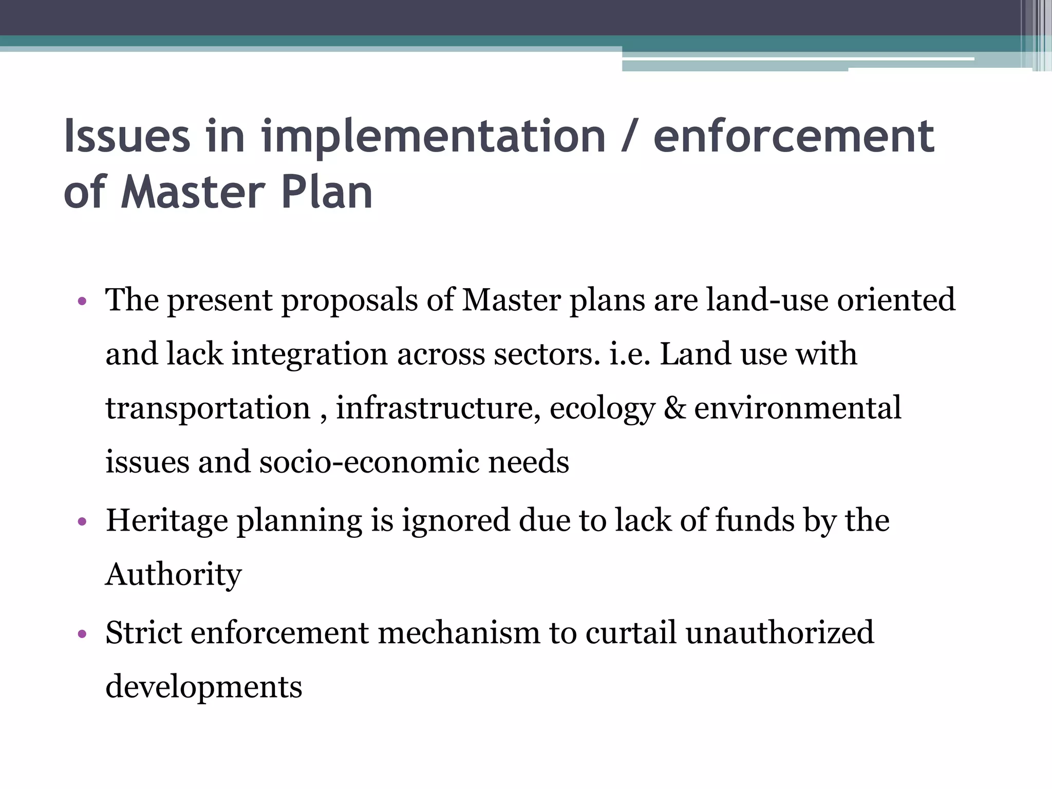 Issues in implementation / enforcement
of Master Plan
• The present proposals of Master plans are land-use oriented
and lack integration across sectors. i.e. Land use with
transportation , infrastructure, ecology & environmental
issues and socio-economic needs
• Heritage planning is ignored due to lack of funds by the
Authority
• Strict enforcement mechanism to curtail unauthorized
developments
 