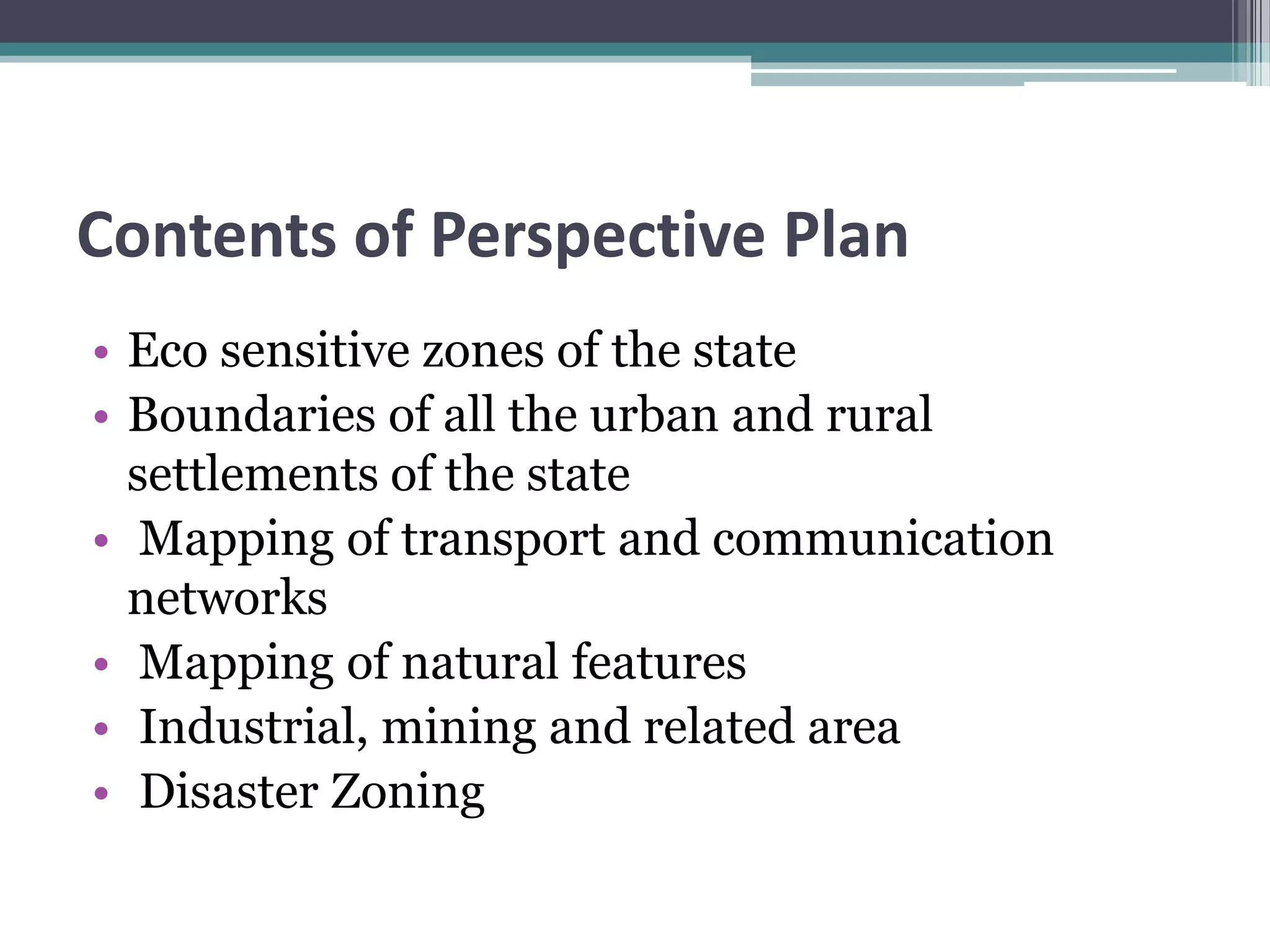 Contents of Perspective Plan
• Eco sensitive zones of the state
• Boundaries of all the urban and rural
settlements of the state
• Mapping of transport and communication
networks
• Mapping of natural features
• Industrial, mining and related area
• Disaster Zoning
 