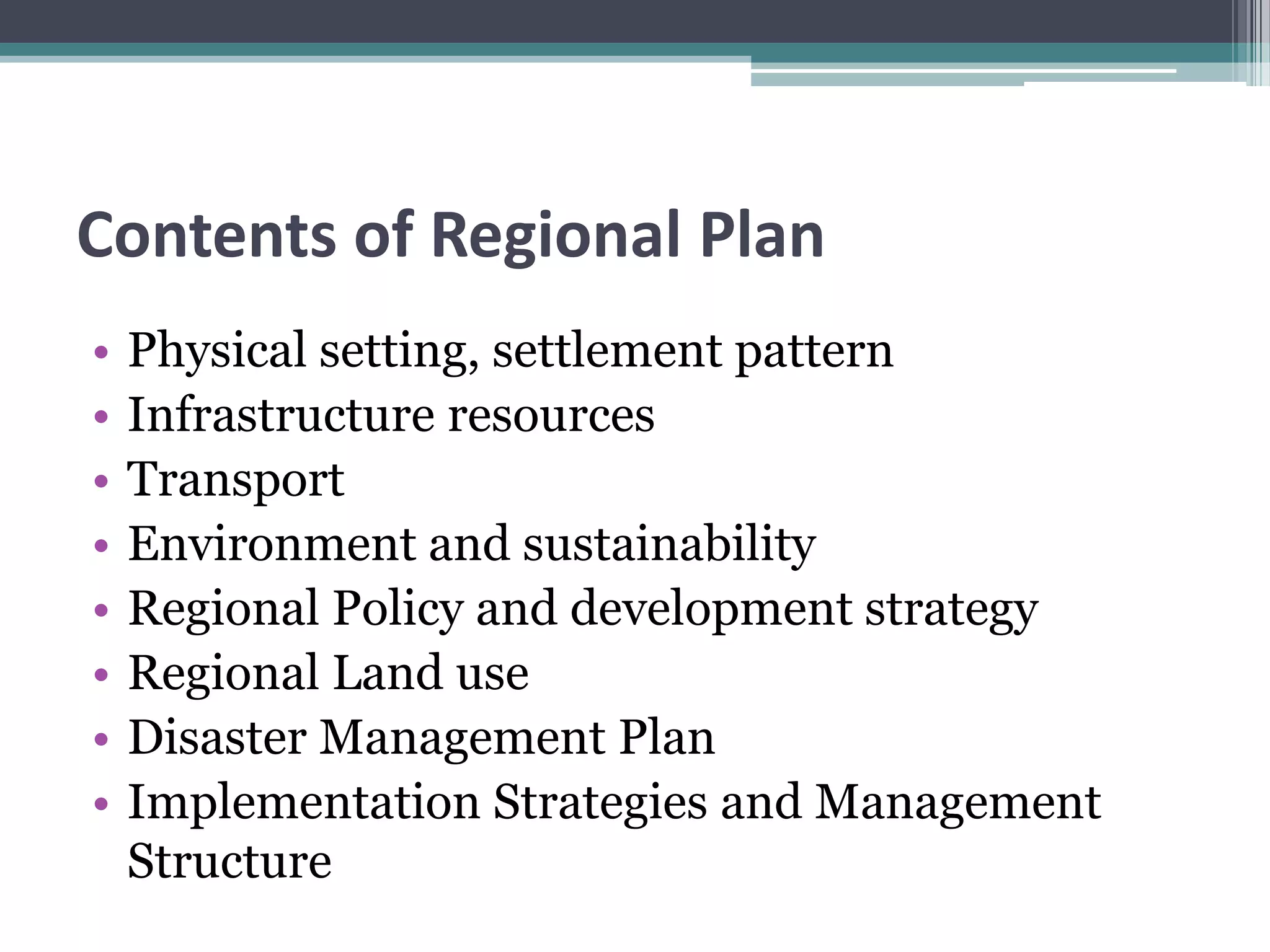 Contents of Regional Plan
• Physical setting, settlement pattern
• Infrastructure resources
• Transport
• Environment and sustainability
• Regional Policy and development strategy
• Regional Land use
• Disaster Management Plan
• Implementation Strategies and Management
Structure
 