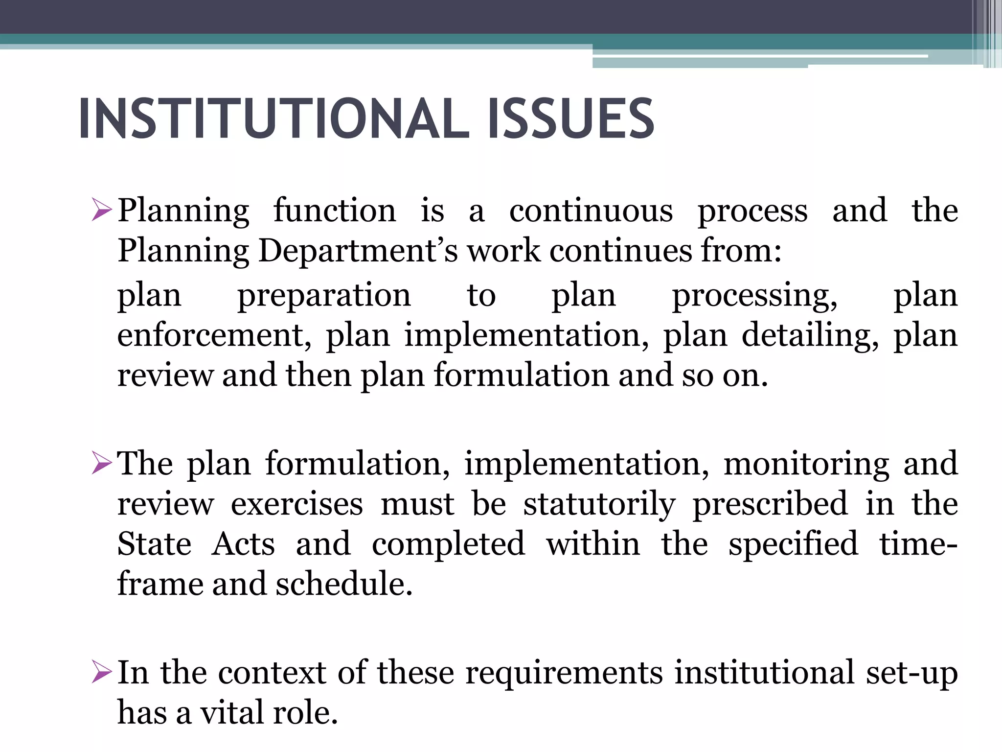 INSTITUTIONAL ISSUES
Planning function is a continuous process and the
Planning Department’s work continues from:
plan preparation to plan processing, plan
enforcement, plan implementation, plan detailing, plan
review and then plan formulation and so on.
The plan formulation, implementation, monitoring and
review exercises must be statutorily prescribed in the
State Acts and completed within the specified time-
frame and schedule.
In the context of these requirements institutional set-up
has a vital role.
 