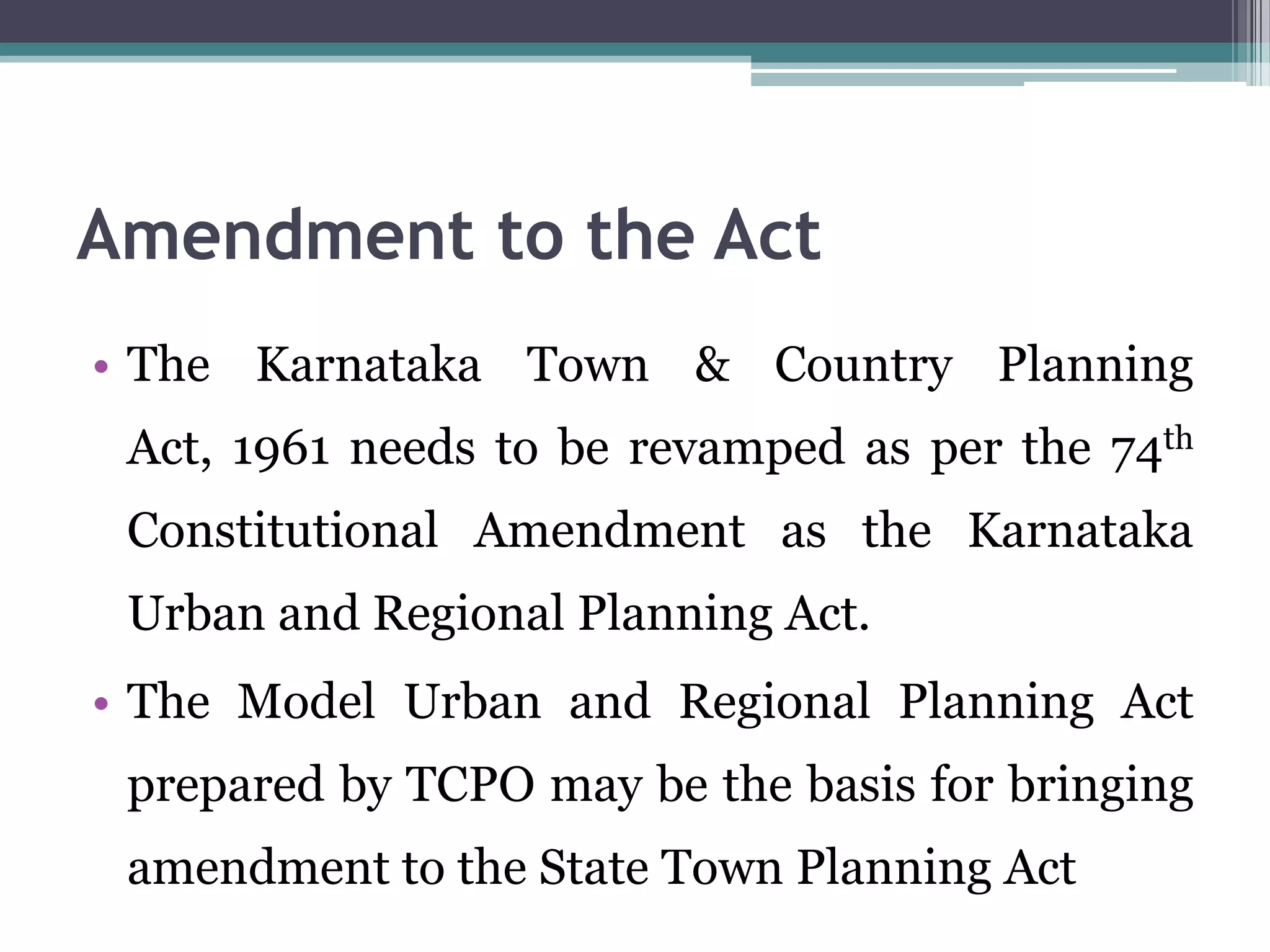 Amendment to the Act
• The Karnataka Town & Country Planning
Act, 1961 needs to be revamped as per the 74th
Constitutional Amendment as the Karnataka
Urban and Regional Planning Act.
• The Model Urban and Regional Planning Act
prepared by TCPO may be the basis for bringing
amendment to the State Town Planning Act
 