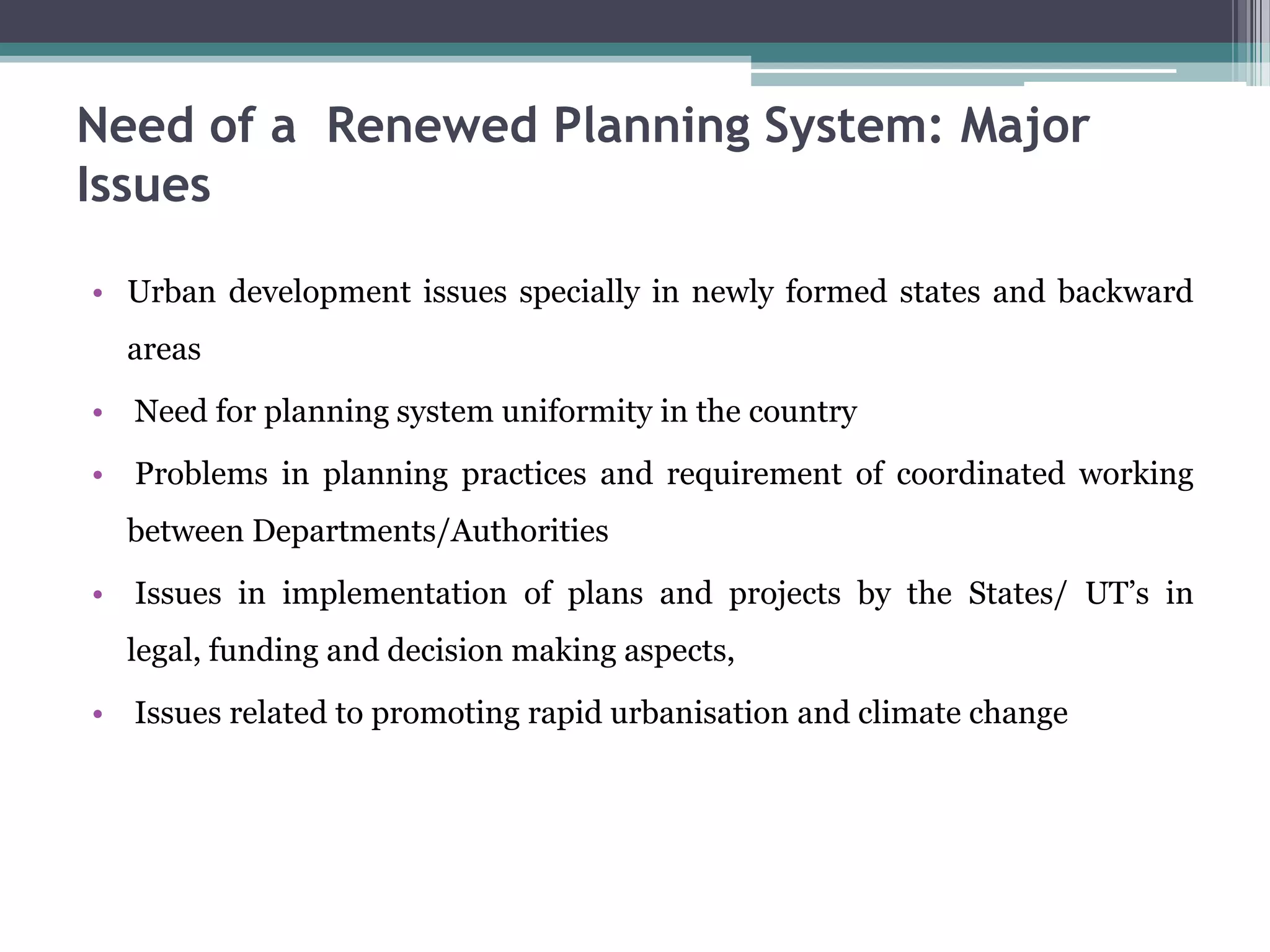 Need of a Renewed Planning System: Major
Issues
• Urban development issues specially in newly formed states and backward
areas
• Need for planning system uniformity in the country
• Problems in planning practices and requirement of coordinated working
between Departments/Authorities
• Issues in implementation of plans and projects by the States/ UT’s in
legal, funding and decision making aspects,
• Issues related to promoting rapid urbanisation and climate change
 