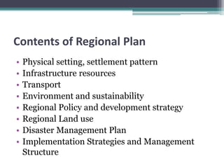 Contents of Regional Plan
• Physical setting, settlement pattern
• Infrastructure resources
• Transport
• Environment and sustainability
• Regional Policy and development strategy
• Regional Land use
• Disaster Management Plan
• Implementation Strategies and Management
Structure
 