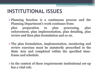 INSTITUTIONAL ISSUES
Planning function is a continuous process and the
Planning Department’s work continues from:
plan preparation to plan processing, plan
enforcement, plan implementation, plan detailing, plan
review and then plan formulation and so on.
The plan formulation, implementation, monitoring and
review exercises must be statutorily prescribed in the
State Acts and completed within the specified time-
frame and schedule.
In the context of these requirements institutional set-up
has a vital role.
 