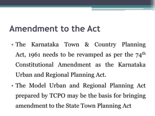 Amendment to the Act
• The Karnataka Town & Country Planning
Act, 1961 needs to be revamped as per the 74th
Constitutional Amendment as the Karnataka
Urban and Regional Planning Act.
• The Model Urban and Regional Planning Act
prepared by TCPO may be the basis for bringing
amendment to the State Town Planning Act
 