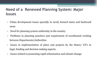 Need of a Renewed Planning System: Major
Issues
• Urban development issues specially in newly formed states and backward
areas
• Need for planning system uniformity in the country
• Problems in planning practices and requirement of coordinated working
between Departments/Authorities
• Issues in implementation of plans and projects by the States/ UT’s in
legal, funding and decision making aspects,
• Issues related to promoting rapid urbanisation and climate change
 