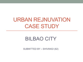 URBAN REJNUVATION
CASE STUDY
BILBAO CITY
SUBMITTED BY – SHIVANGI (62)
 