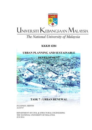 KKKH 4284
URBAN PLANNING AND SUSTAINABLE
DEVELOPMENT
TASK 7 : URBAN RENEWAL
JULIANIZA ARIFFIN
A132737
DEPARTMENT OF CIVIL & STRUCTURAL ENGINEERING
THE NATIONAL UNIVERSITY OF MALAYSIA
JUN 2014
 