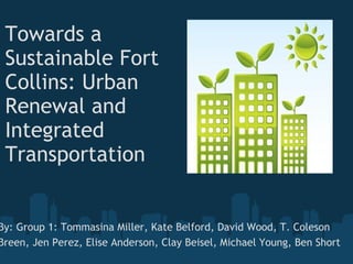 Towards a Sustainable Fort Collins: Urban Renewal and Integrated Transportation         By: Group 1: Tommasina Miller, Kate Belford, David Wood, T. Coleson Breen, Jen Perez, Elise Anderson, Clay Beisel, Michael Young, Ben Short   