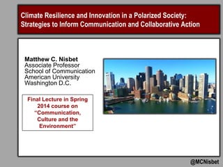 Climate Resilience and Innovation in a Polarized Society:
Strategies to Inform Communication and Collaborative Action
@MCNisbet
Final Lecture in Spring
2014 course on
“Communication,
Culture and the
Environment”
Matthew C. Nisbet
Associate Professor
School of Communication
American University
Washington D.C.
 