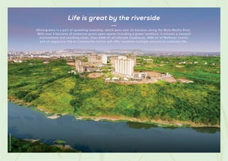 #Rivergreens is a part of sprawling township, which pans over 23 hectares along the Mula-Mutha River.
With over 4 hectares of extensive green open spaces including a green ‘necklace’, it ensures a tranquil
environment and soothing views. Over 6500 m2 of Lifestyle Clubhouse, 2000 m2 of Wellness Centre,
and an expansive 700 m2 Community Centre will offer residents multiple avenues to celebrate life.
Life is great by the riverside
Shot
at
Actual
Location
 
