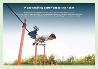 Make thrilling experiences the norm
Stock
Images
used
for
representational
purposes
only
and
is
only
indicative
of
the
amenity
/
development
and
not
actual
delivery.
With 25+ resort themed amenities, enjoy life with an everlasting thrill.
An active lifestyle awaits amidst 10 acres of township Central Greens. Lose yourself in an
array of sports amenities and facilities to live that agile lifestyle you always wanted.
 