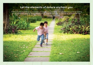 Inspired by the four elements of nature - earth, air, sun, and water, the gardens here promise nothing
but delight. Enjoy Zorbing, have a splash in Kids' Interactive Arena, or feel the air with trampolines.
Let the elements of nature enchant you
Stock
Image
used
for
representational
purposes
only
and
is
only
indicative
of
the
amenity
/
development
and
not
actual
delivery.
 