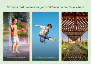 Gardens that bloom with your childhood memories are here
Stock
Images
used
for
representational
purposes
only
and
is
only
indicative
of
the
amenity
/
development
and
not
actual
delivery.
Kids' Interactive Arena Air Garden - Trampolines Sun Play Pergola
 