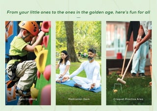 From your little ones to the ones in the golden age, here’s fun for all
Stock
Images
used
for
representational
purposes
only
and
is
only
indicative
of
the
amenity
/
development
and
not
actual
delivery.
Rock Climbing Meditation Deck Croquet Practice Area
 