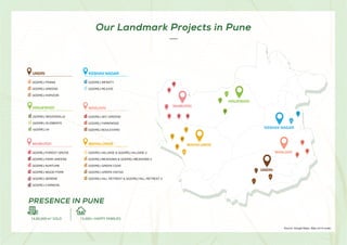 6/%3*
.")"-6/(&
.".63%*
)*/+&8"%*
,&4)"7/(3
./+3*
..63%*
GODREJ FOREST GROVE
GODREJ PARK GREENS
GODREJ NURTURE
GODREJ WOOD PARK
GODREJ SERENE
GODREJ CARNIVAL
.)-6/(
GODREJ HILLSIDE  GODREJ HILLSIDE 2
GODREJ MEADOWS  GODREJ MEADOWS 2
GODREJ GREEN COVE
GODREJ GREEN VISTAS
GODREJ HILL RETREAT  GODREJ HILL RETREAT 2
6/%3*
GODREJ PRANA
GODREJ GREENS
GODREJ HORIZON
,4)7/(3
GODREJ INFINITY
GODREJ REJUVE
)*/+8%*
GODREJ WOODSVILLE
GODREJ ELEMENTS
GODREJ 24
./+3*
GODREJ SKY GREENS
GODREJ PARKRIDGE
GODREJ BOULEVARD
Source: Google Maps. Map not to scale.
Our Landmark Projects in Pune
PRESENCE IN PUNE
15,000+ HAPPY FAMILIES
14,80,000 m2
SOLD
 