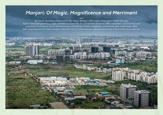 Being an upcoming destination for many, Manjari offers more than what meets the eye.
Apart from lush greenery, clean air and a serene life, its convenient location offers seamless connectivity and
proximity to a robust social infrastructure including schools, hospitals, restaurants and retail hubs. With
awe-inspiring homes and a modern lifestyle full of conveniences, Manjari promises a future full of prosperity.
Stock
Image
used
for
representational
purposes
only
and
is
only
indicative
of
the
amenity
/
development
and
not
actual
delivery.
Manjari: Of Magic, Magnificence and Merriment
 