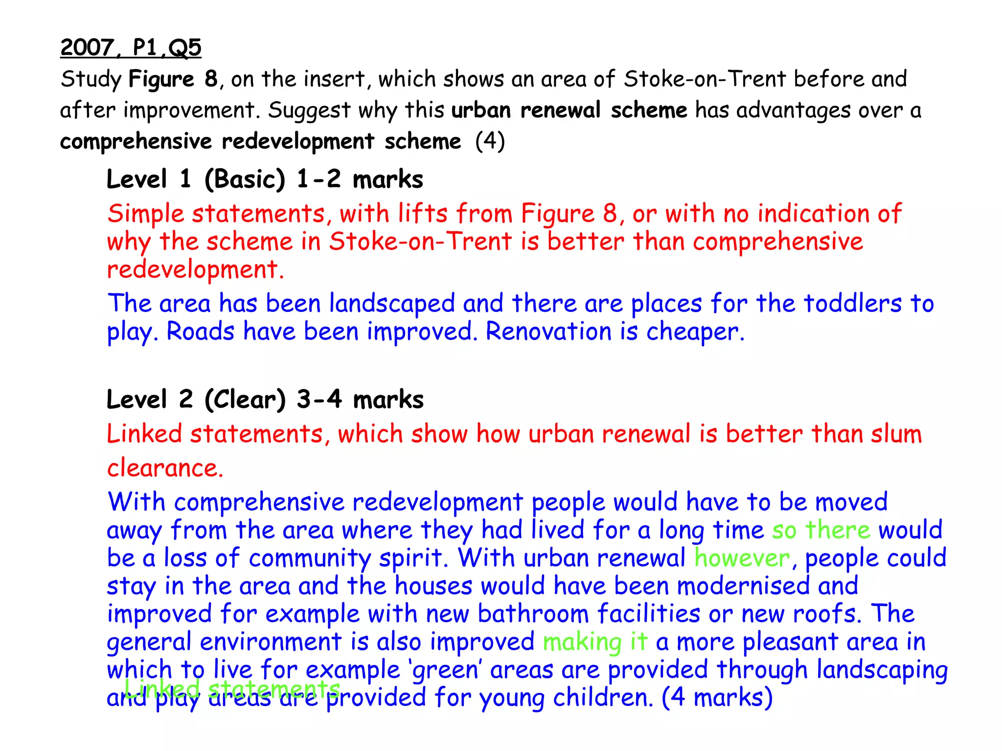 2007, P1,Q5 Study  Figure 8 , on the insert, which shows an area of Stoke-on-Trent before and after improvement. Suggest why this  urban renewal scheme  has advantages over a  comprehensive redevelopment scheme   (4) Level 1 (Basic) 1-2 marks Simple statements, with lifts from Figure 8, or with no indication of why the scheme in Stoke-on-Trent is better than comprehensive redevelopment. The area has been landscaped and there are places for the   toddlers to play. Roads have been improved. Renovation is cheaper. Level 2 (Clear) 3-4 marks Linked statements, which show how urban renewal is better than slum clearance. With comprehensive redevelopment people would have to be moved away from the area where they had lived for a long time  so there  would be a loss of community spirit. With urban renewal  however , people could stay in the area and the houses would have been modernised and improved for example with new bathroom facilities or new roofs. The general environment is also improved  making it  a more pleasant area in which to live for example ‘green’ areas are provided through landscaping and play areas are provided for young children. (4 marks) Linked statements 