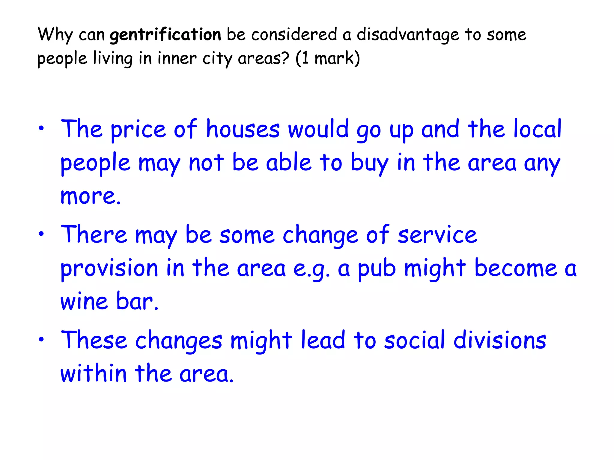 Why can  gentrification  be considered a disadvantage to some people living in inner city areas?  (1 mark) The price of houses would go up and the local people may not be able to buy in the area any more.  There may be some change of service provision in the area e.g. a pub might become a wine bar. These changes might lead to social divisions within the area. 