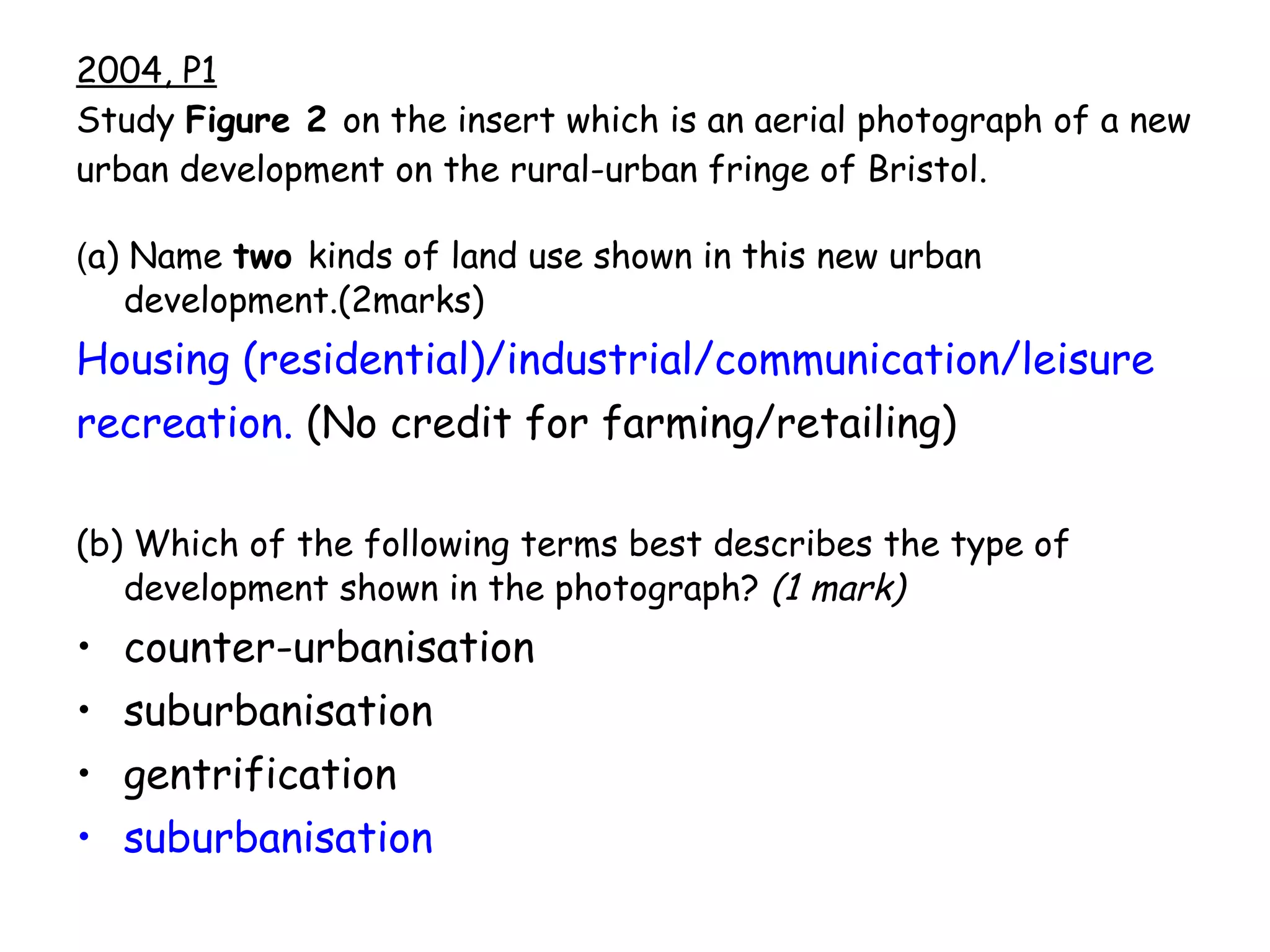 2004, P1 Study  Figure 2  on the insert which is an aerial photograph of a new urban development on the rural-urban fringe of Bristol. ( a) Name  two  kinds of land use shown in this new urban development.(2marks) Housing (residential)/industrial/communication/leisure recreation.  (No credit for farming/retailing) (b) Which of the following terms best describes the type of development shown in the photograph?  (1 mark) counter-urbanisation suburbanisation   gentrification suburbanisation   