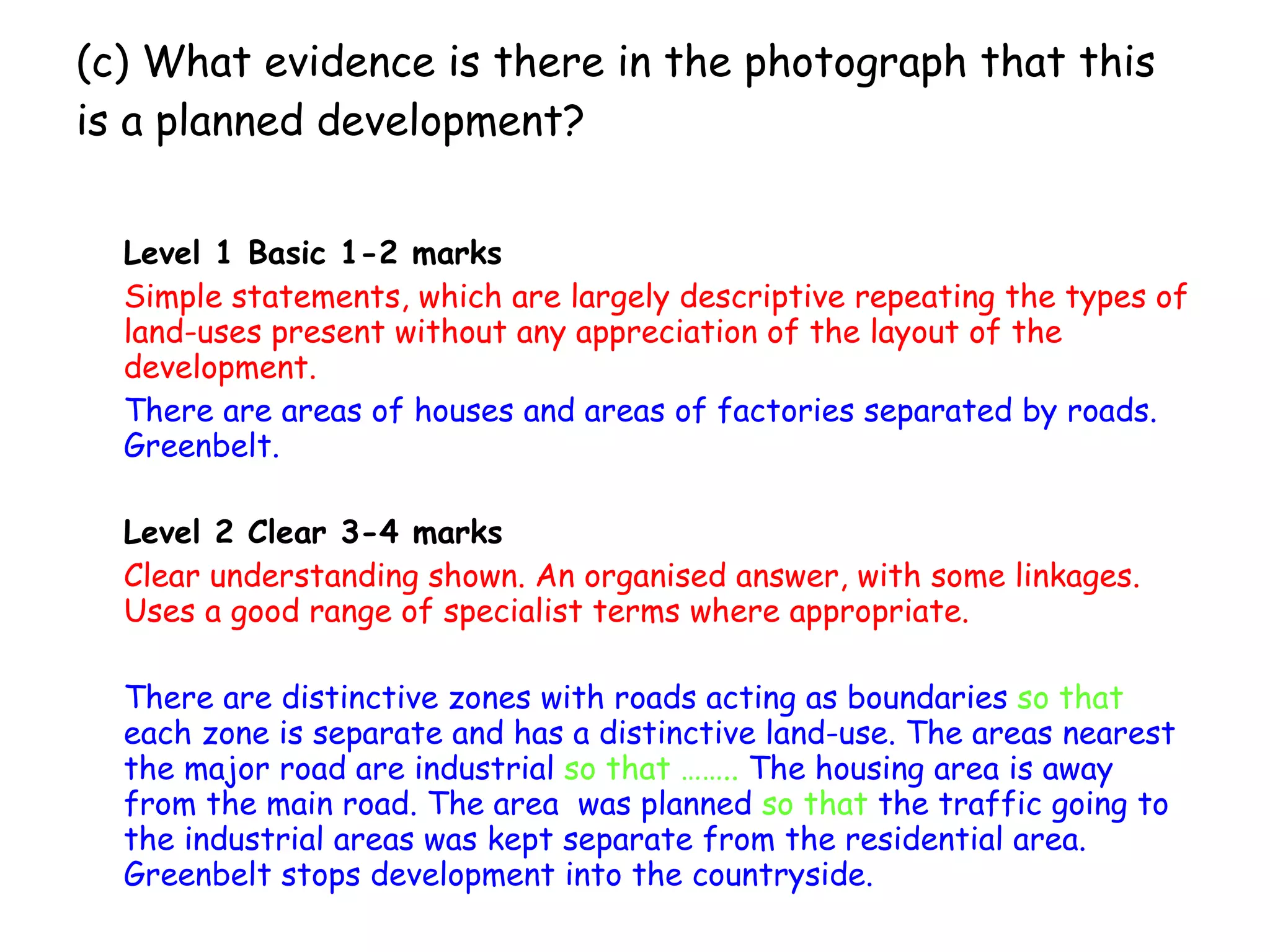 (c) What evidence is there in the photograph that this is a planned development? Level 1 Basic 1-2 marks Simple statements, which are largely descriptive repeating the types of land-uses present without any appreciation of the layout of the development. There are areas of houses and areas of factories separated by roads. Greenbelt. Level 2 Clear 3-4 marks Clear understanding shown. An organised answer, with some linkages. Uses a good range of specialist terms where appropriate. There are distinctive zones with roads acting as boundaries  so that  each zone is separate and has a distinctive land-use. The areas nearest the major road are industrial  so that ……..  The housing area is away from the main road. The area  was planned  so that  the traffic going to the industrial areas was kept separate from the residential area. Greenbelt stops development into the countryside.   