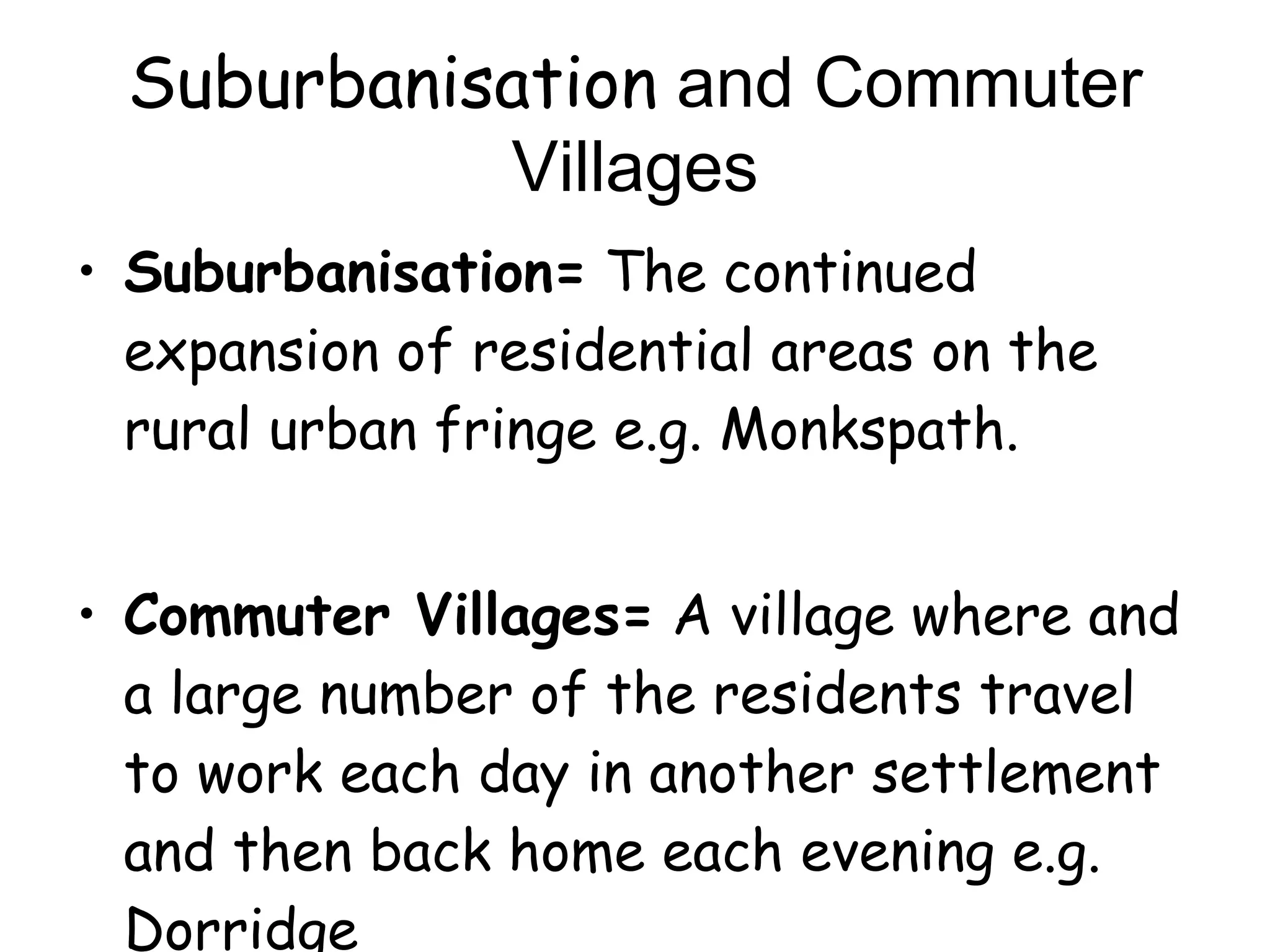 Suburbanisation  and Commuter Villages Suburbanisation=  The continued expansion of residential areas on the rural urban fringe e.g. Monkspath. Commuter Villages=  A village where and a large number of the residents travel to work each day in another settlement and then back home each evening e.g. Dorridge 