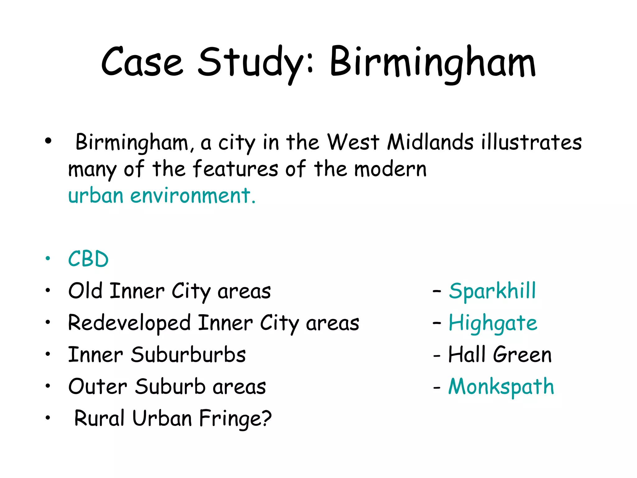 Case Study: Birmingham Birmingham, a city in the West Midlands illustrates many of the features of the modern  urban environment. CBD Old Inner City areas    –  Sparkhill Redeveloped Inner City areas   –  Highgate Inner Suburburbs   - Hall Green Outer Suburb areas    -  Monkspath Rural Urban Fringe?  