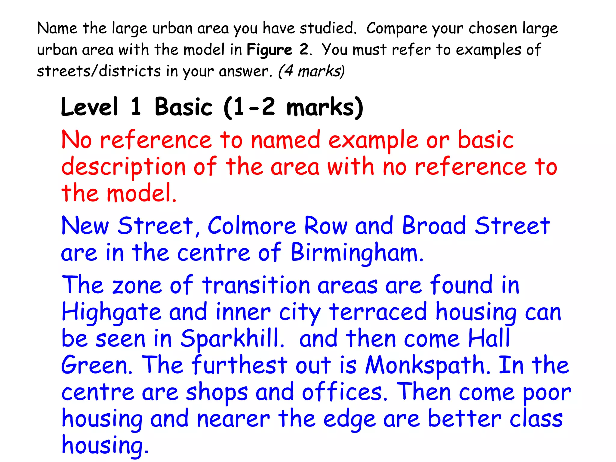 Name the large urban area you have studied.  Compare your chosen large urban area with the model in  Figure 2 .  You must refer to examples of streets/districts in your answer.  (4 marks ) Level 1 Basic (1-2 marks) No reference to named example or basic description of the area with no reference to the model. New Street, Colmore Row and Broad Street  are in the centre of Birmingham.  The zone of transition areas are found in  Highgate and inner city terraced housing can be seen in Sparkhill.  and then come Hall Green. The furthest out is Monkspath. In the centre are shops and offices. Then come poor housing and nearer the edge are better class housing . 
