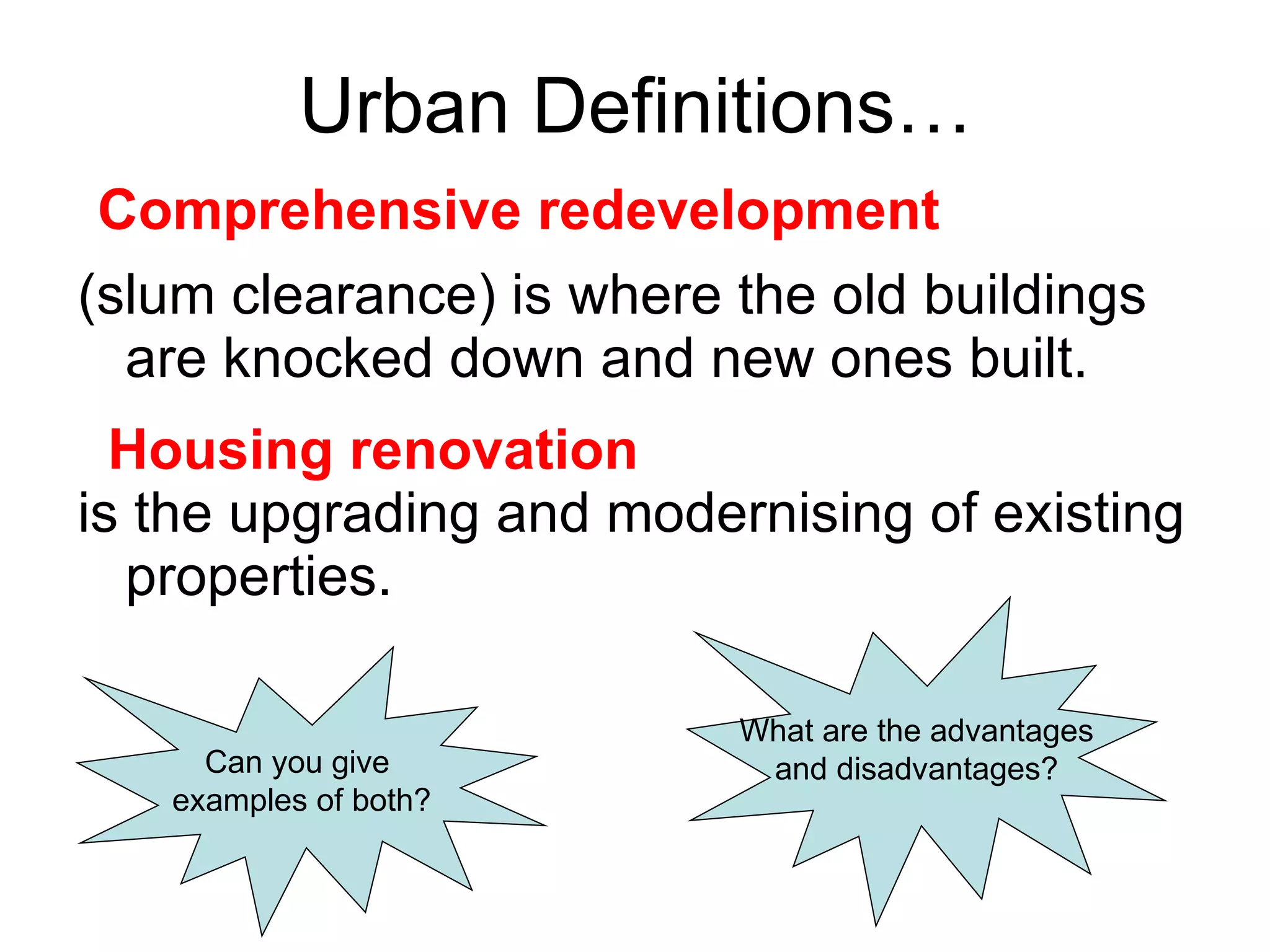 Urban Definitions…  (slum clearance) is where the old buildings are knocked down and new ones built.  is the upgrading and modernising of existing properties. Can you give  examples of both? What are the advantages and disadvantages? Comprehensive redevelopment Housing renovation 