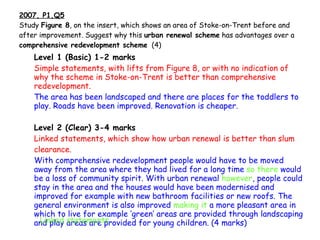 2007, P1,Q5 Study  Figure 8 , on the insert, which shows an area of Stoke-on-Trent before and after improvement. Suggest why this  urban renewal scheme  has advantages over a  comprehensive redevelopment scheme   (4) Level 1 (Basic) 1-2 marks Simple statements, with lifts from Figure 8, or with no indication of why the scheme in Stoke-on-Trent is better than comprehensive redevelopment. The area has been landscaped and there are places for the   toddlers to play. Roads have been improved. Renovation is cheaper. Level 2 (Clear) 3-4 marks Linked statements, which show how urban renewal is better than slum clearance. With comprehensive redevelopment people would have to be moved away from the area where they had lived for a long time  so there  would be a loss of community spirit. With urban renewal  however , people could stay in the area and the houses would have been modernised and improved for example with new bathroom facilities or new roofs. The general environment is also improved  making it  a more pleasant area in which to live for example ‘green’ areas are provided through landscaping and play areas are provided for young children. (4 marks) Linked statements 